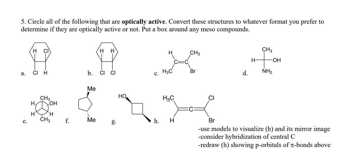 5. Circle all of the following that are optically active. Convert these structures to whatever format you prefer to
determine if they are optically active or not. Put a box around any meso compounds.
H.
CI
H
H
CH3
CH3
H-
HO-
CI
H
b.
CI CI
с. Нас
Br
d.
NH2
а.
Ме
HO
CH3
H.
H3C
HO
H
H.
ČH3
f.
Ме
h. H
Br
е.
g.
-use models to visualize (h) and its mirror image
-consider hybridization of central C
-redraw (h) showing p-orbitals of -bonds above
