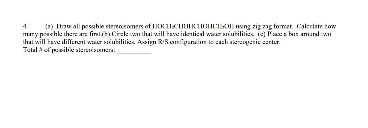 4.
(a) Draw all possible stereoisomers of HOCH2CHOHCHOHCH2OH using zig zag format. Calculate how
many possible there are first.(b) Circle two that will have identical water solubilities. (c) Place a box around two
that will have different water solubilities. Assign R/S configuration to each stereogenic center.
Total # of possible stereoisomers:
