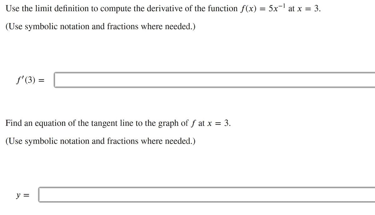 Use the limit definition to compute the derivative of the function f(x) = 5x¬ at x = 3.
(Use symbolic notation and fractions where needed.)
f' (3)
Find an equation of the tangent line to the graph of f at x = 3.
%3D
(Use symbolic notation and fractions where needed.)
y =
