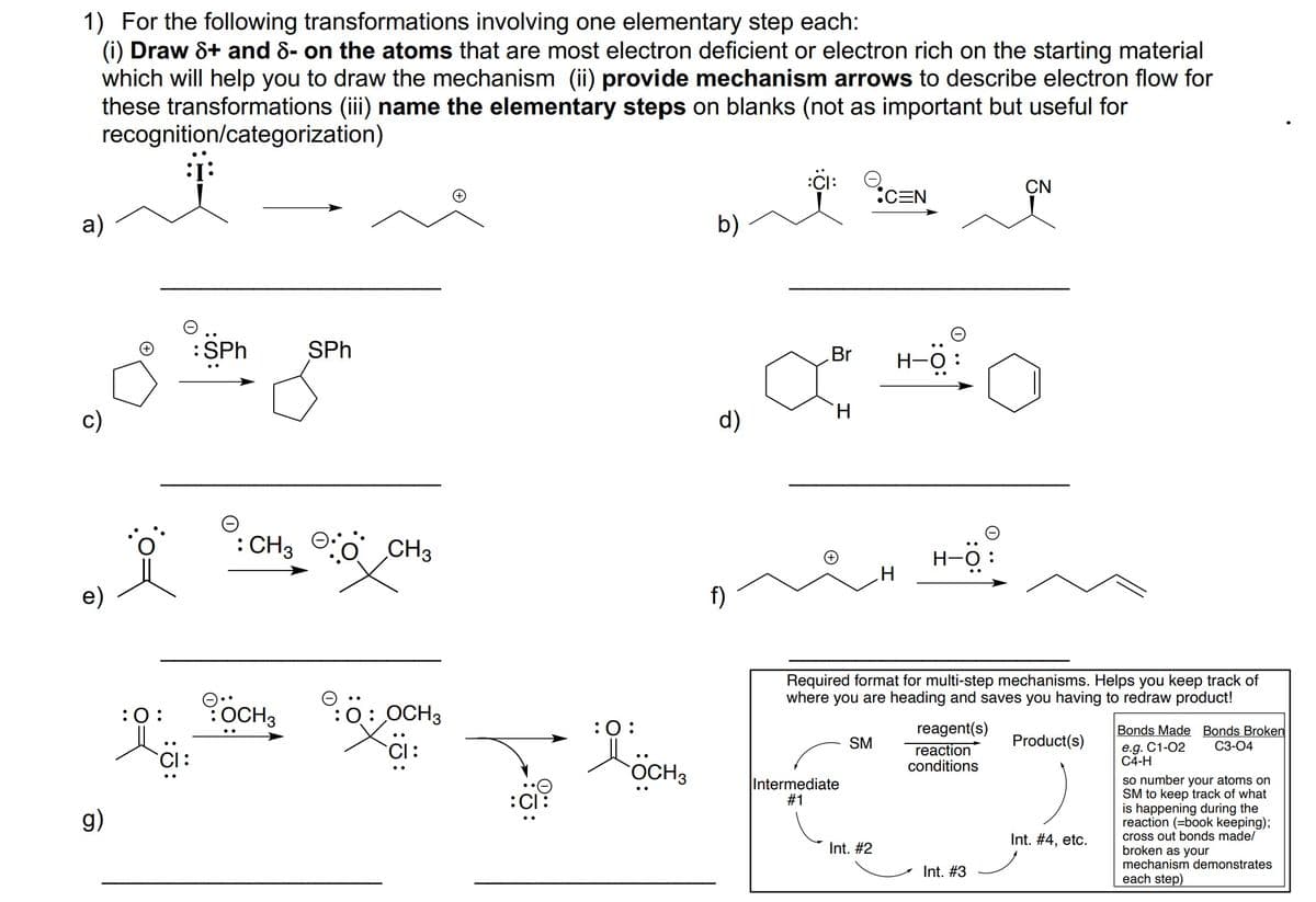 1) For the following transformations involving one elementary step each:
(i) Draw &+ and 8- on the atoms that are most electron deficient or electron rich on the starting material
which will help you to draw the mechanism (ii) provide mechanism arrows to describe electron flow for
these transformations (iii) name the elementary steps on blanks (not as important but useful for
recognition/categorization)
:Ci: O
:CEN
CN
a)
b)
:SPh
SPh
Br
H-O
c)
d)
H.
: CH3
CH3
H-0
e)
f)
Required format for multi-step mechanisms. Helps you keep track of
where you are heading and saves you having to redraw product!
:0:
:OCH3
O: OCH3
:0:
reagent(s)
reaction
conditions
Bonds Made Bonds Broken
SM
Product(s)
e.g. C1-02
C4-H
C3-04
CI:
OCH3
Intermediate
#1
so number your atoms on
SM to keep track of what
is
opening
reaction (=book keeping);
cross out bonds made/
broken as your
mechanism demonstrates
the
g)
Int. #4, etc.
Int. #2
Int. #3
each step)
