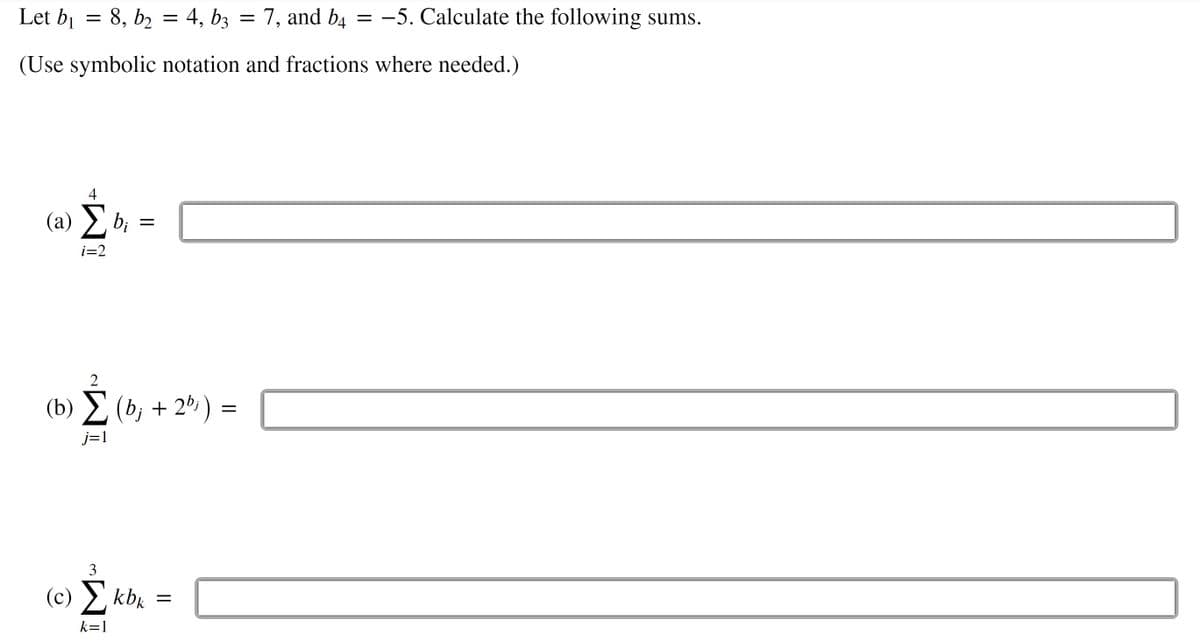 Let bj = 8, b, = 4, bz =
7, and b4 = –5. Calculate the following sums.
(Use symbolic notation and fractions where needed.)
4
(a) b;
i=2
2
(b) Σ (b, +2%)
j=1
3
(c) Σ kbk
k=1
