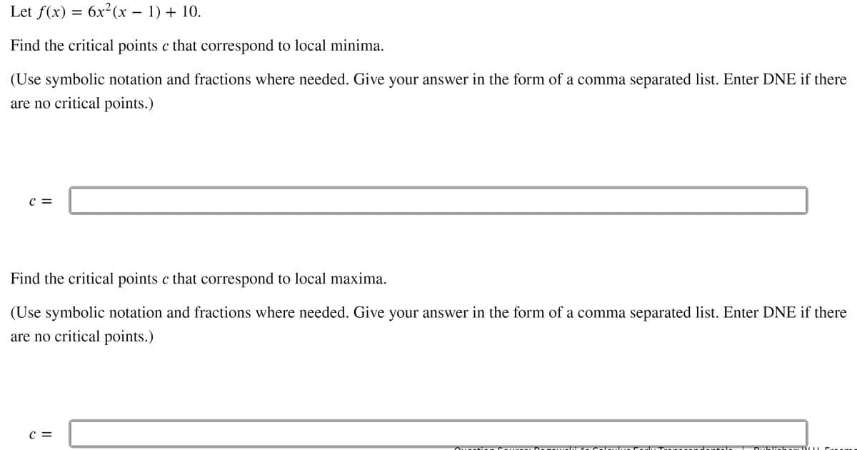 Let f(x) = 6x²(x – 1) + 10.
Find the critical points c that correspond to local minima.
(Use symbolic notation and fractions where needed. Give your answer in the form of a comma separated list. Enter DNE if there
are no critical points.)
C =
Find the critical points c that correspond to local maxima.
(Use symbolic notation and fractions where needed. Give your answer in the form of a comma separated list. Enter DNE if there
are no critical points.)
c =
Cende ntele
Dubliehar WIL
Creo
