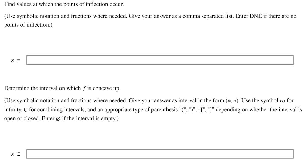 Find values at which the points of inflection occur.
(Use symbolic notation and fractions where needed. Give your answer as a comma separated list. Enter DNE if there are no
points of inflection.)
X =
Determine the interval on which ƒ is concave up.
(Use symbolic notation and fractions where needed. Give your answer as interval in the form (*, *). Use the symbol o for
infinity, u for combining intervals, and an appropriate type of parenthesis "(", ")", "[", "]" depending on whether the interval is
open or closed. Enter Ø if the interval is empty.)
x E
