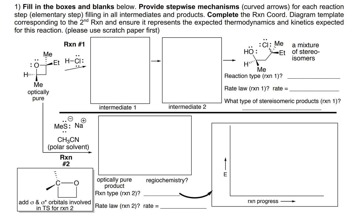 1) Fill in the boxes and blanks below. Provide stepwise mechanisms (curved arrows) for each reaction
step (elementary step) filling in all intermediates and products. Complete the Rxn Coord. Diagram template
corresponding to the 2nd Rxn and ensure it represents the expected thermodynamics and kinetics expected
for this reaction. (please use scratch paper first)
Rxn #1
:CI: Me
a mixture
Et of stereo-
isomers
Ме
Но:
:0
Et H-CI:
Ме
Reaction type (rxn 1)?
H..
Ме
Rate law (rxn 1)? rate =
optically
pure
What type of stereisomeric products (rxn 1)?
intermediate 1
intermediate 2
MeS: Na
CH3CN
(polar solvent)
Rxn
#2
E
optically pure
product
Rxn type (rxn 2)?
regiochemistry?
add o & o* orbitals involved
in TS for rxn 2
rxn progress
Rate law (rxn 2)? rate =
