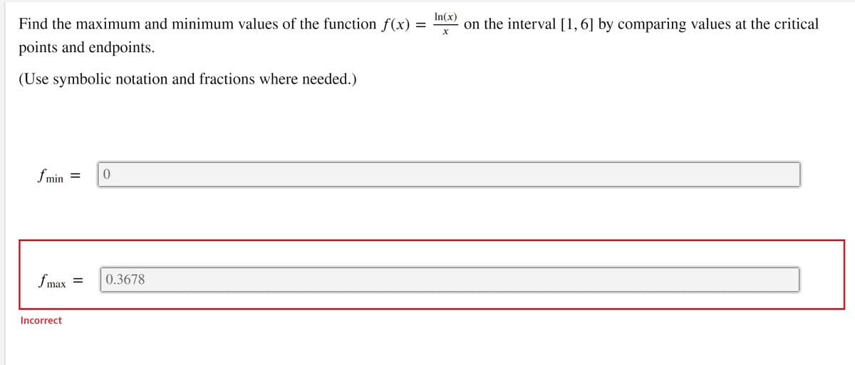 In(x)
on the interval [1,6] by comparing values at the critical
Find the maximum and minimum values of the function f(x) =
points and endpoints.
(Use symbolic notation and fractions where needed.)
f min =
f max
0.3678
Incorrect
