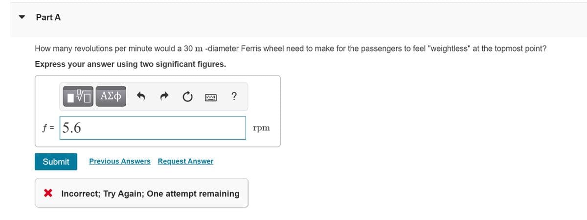 Part A
How many revolutions per minute would a 30 m -diameter Ferris wheel need to make for the passengers to feel "weightless" at the topmost point?
Express your answer using two significant figures.
ΑΣφ
?
f = 5.6
rpm
Submit
Previous Answers Request Answer
X Incorrect; Try Again; One attempt remaining
