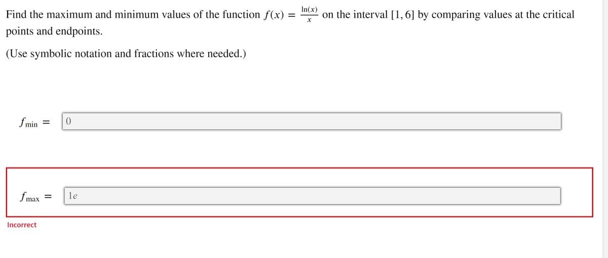 In(x)
on the interval [1,6] by comparing values at the critical
Find the maximum and minimum values of the function f(x)
points and endpoints.
(Use symbolic notation and fractions where needed.)
f min
f max
le
||
Incorrect
