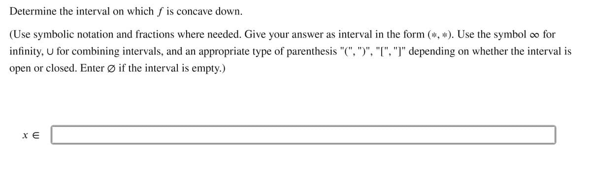 Determine the interval on which f is concave down.
(Use symbolic notation and fractions where needed. Give your answer as interval in the form (*, *). Use the symbol o for
infinity, U for combining intervals, and an appropriate type of parenthesis "(", ")", "[", "]" depending on whether the interval is
open or closed. Enter Ø if the interval is empty.)
X E
