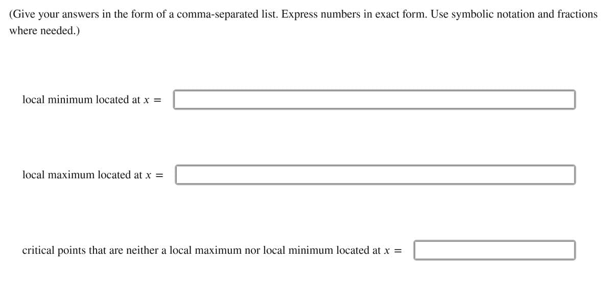 (Give your answers in the form of a comma-separated list. Express numbers in exact form. Use symbolic notation and fractions
where needed.)
local minimum located at x =
local maximum located at x =
critical points that are neither a local maximum nor local minimum located at x =
