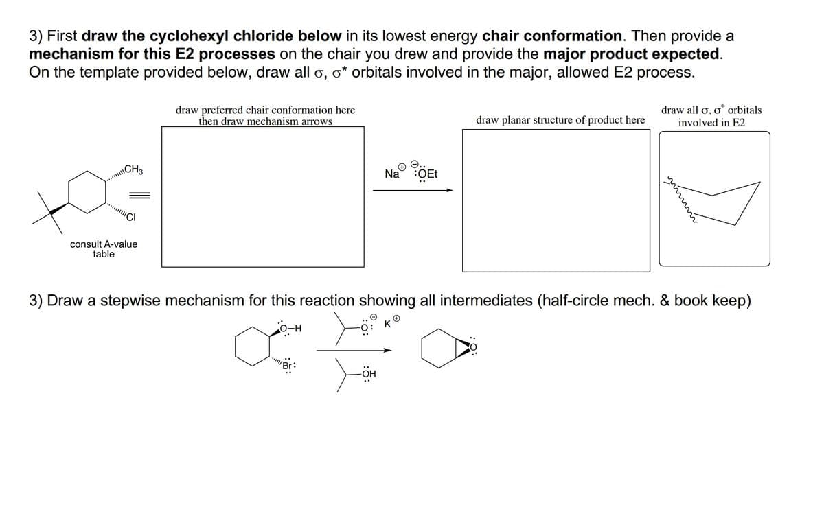 3) First draw the cyclohexyl chloride below in its lowest energy chair conformation. Then provide a
mechanism for this E2 processes on the chair you drew and provide the major product expected.
On the template provided below, draw all o, o* orbitals involved in the major, allowed E2 process.
draw all o, o* orbitals
draw preferred chair conformation here
then draw mechanism arrows
draw planar structure of product here
involved in E2
\CH3
O..
Na :OEt
consult A-value
table
3) Draw a stepwise mechanism for this reaction showing all intermediates (half-circle mech. & book keep)
K
O-H
:5:
