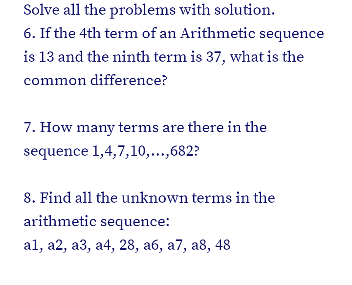 Solve all the problems with solution.
6. If the 4th term of an Arithmetic sequence
is 13 and the ninth term is 37, what is the
common difference?
7. How many terms are there in the
sequence 1,4,7,10,...,682?
8. Find all the unknown terms in the
arithmetic sequence:
al, a2, а3, а4, 28, аб, а7, а8, 48
