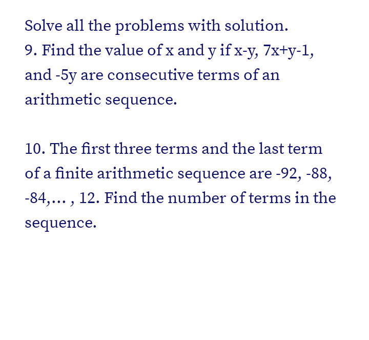 Solve all the problems with solution.
9. Find the value of x and y if x-y, 7x+y-1,
and -5y are consecutive terms of an
arithmetic sequence.
10. The first three terms and the last term
of a finite arithmetic sequence are -92, -88,
-84,... , 12. Find the number of terms in the
sequence.
