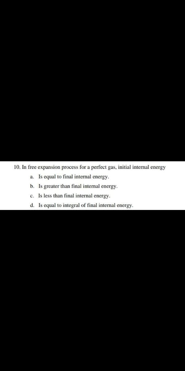 10. In free expansion process for a perfect gas, initial internal energy
a. Is equal to final internal energy.
b. Is greater than final internal energy.
c. Is less than final internal energy.
d. Is equal to integral of final internal energy.
