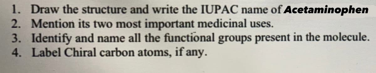 1. Draw the structure and write the IUPAC name of Acetaminophen
2. Mention its two most important medicinal uses.
3. Identify and name all the functional groups present in the molecule.
4. Label Chiral carbon atoms, if any.
