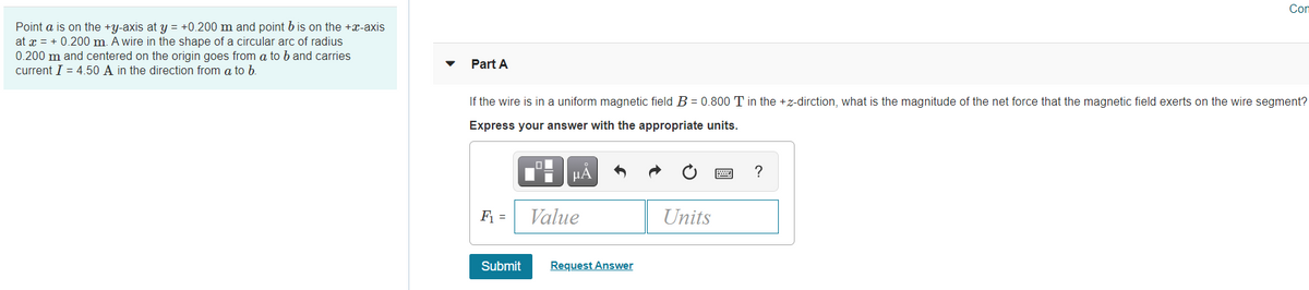 Com
Point a is on the +y-axis at y = +0.200 m and point b is on the +x-axis
at x = + 0.200 m. A wire in the shape of a circular arc of radius
0.200 m and centered on the origin goes from a to b and carries
current I = 4.50 A in the direction from a to b.
Part A
If the wire is in a uniform magnetic field B = 0.800 T in the +z-dirction, what is the magnitude of the net force that the magnetic field exerts on the wire segment?
Express your answer with the appropriate units.
HA
?
F =
Value
Units
Submit
Request Answer
