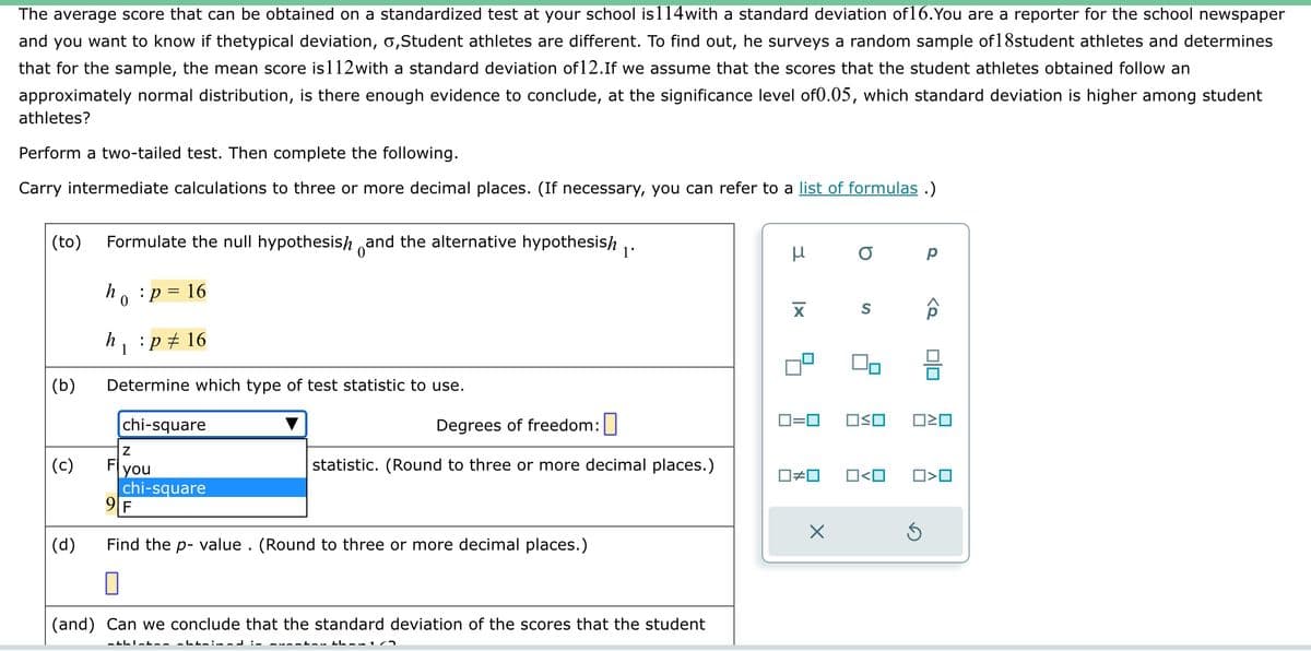 The average score that can be obtained on a standardized test at your school is114with a standard deviation of 16. You are a reporter for the school newspaper
and you want to know if thetypical deviation, o,Student athletes are different. To find out, he surveys a random sample of 18student athletes and determines
that for the sample, the mean score is112with a standard deviation of 12.If we assume that the scores that the student athletes obtained follow an
approximately normal distribution, is there enough evidence to conclude, at the significance level of0.05, which standard deviation is higher among student
athletes?
Perform a two-tailed test. Then complete the following.
Carry intermediate calculations to three or more decimal places. (If necessary, you can refer to a list of formulas .)
(to) Formulate the null hypothesish and the alternative hypothesish 1'
ho: p = 16
0
(b)
(c)
(d)
h :p # 16
1
Determine which type of test statistic to use.
chi-square
Z
you
chi-square
Degrees of freedom:
statistic. (Round to three or more decimal places.)
9 F
Find the p-value. (Round to three or more decimal places.)
0
(and) Can we conclude that the standard deviation of the scores that the student
athletan obtained in cucation than 1/2
μ
☐#0
о р
X
S
0=0 OSO
00
O<O
<Q
00
0²0
Ś
O<O