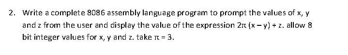 2. Write a complete 8086 assembly language program to prompt the values of x, y
and z from the user and display the value of the expression 21 (x - y) + z. allow 8
bit integer values for x, y and z. take n = 3.
