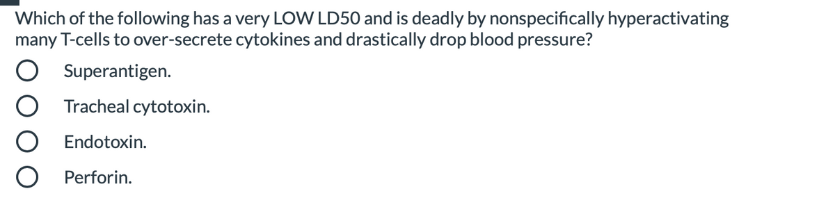 Which of the following has a very LOW LD50 and is deadly by nonspecifically hyperactivating
many T-cells to over-secrete cytokines and drastically drop blood pressure?
Superantigen.
Tracheal cytotoxin.
Endotoxin.
Perforin.
