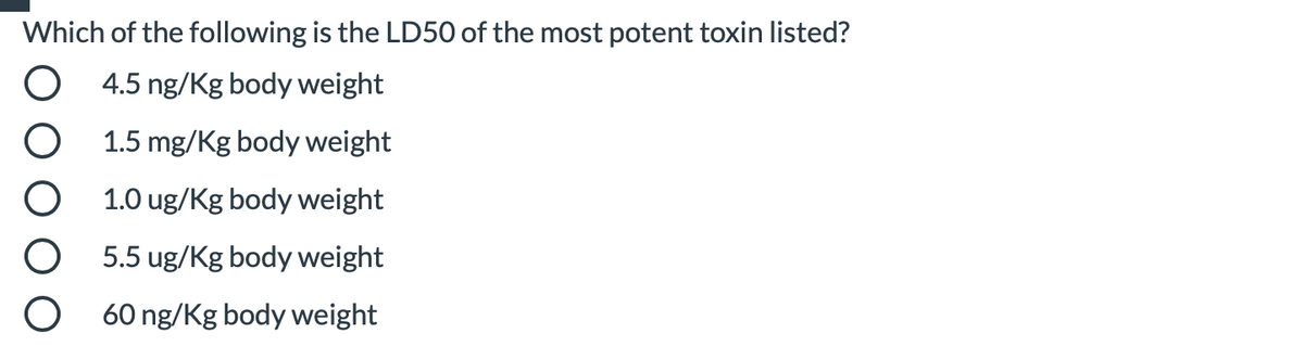 Which of the following is the LD50 of the most potent toxin listed?
4.5 ng/Kg body weight
1.5 mg/Kg body weight
1.0 ug/Kg body weight
5.5 ug/Kg body weight
60 ng/Kg body weight
