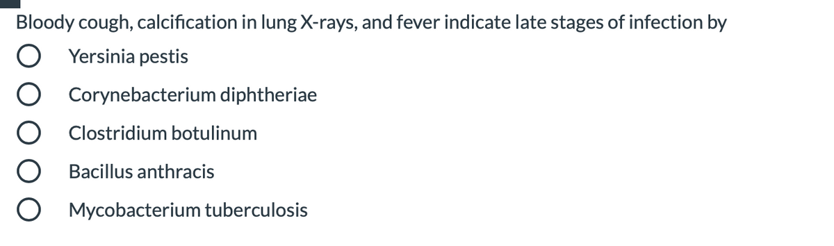 Bloody cough, calcification in lung X-rays, and fever indicate late stages of infection by
Yersinia pestis
Corynebacterium diphtheriae
Clostridium botulinum
Bacillus anthracis
Mycobacterium tuberculosis
