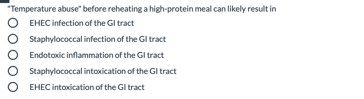 "Temperature abuse" before reheating a high-protein meal can likely result in
EHEC infection of the Gl tract
Staphylococcal infection of the Gl tract
Endotoxic inflammation of the GI tract
Staphylococcal intoxication of the Gl tract
EHEC intoxication of the Gl tract
