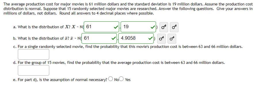 The average production cost for major movies is 61 million dollars and the standard deviation is 19 million dollars. Assume the production cost
distribution is normal. Suppose that 15 randomly selected major movies are researched. Answer the following questions. Give your answers in
millions of dollars, not dollars. Round all answers to 4 decimal places where possible.
a. What is the distribution of X? X N 61
V 19
b. What is the distribution of z? T - N 61
4.9058
c. For a single randomly selected movie, find the probability that this movie's production cost is between 63 and 66 million dollars.
d. For the group of 15 movies, find the probability that the average production cost is between 63 and 66 million dollars.
e. For part d), is the assumption of normal necessary? O NoO Yes
