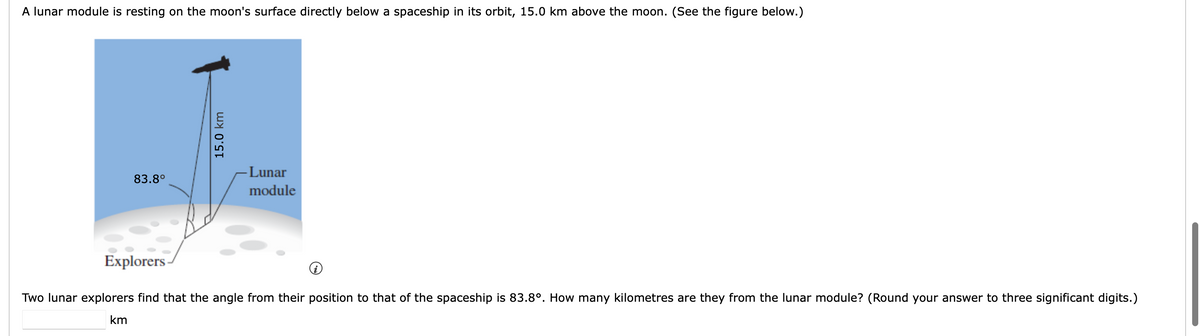 A lunar module is resting on the moon's surface directly below a spaceship in its orbit, 15.0 km above the moon. (See the figure below.)
-Lunar
83.8°
module
Explorers
Two lunar explorers find that the angle from their position to that of the spaceship is 83.8°. How many kilometres are they from the lunar module? (Round your answer to three significant digits.)
km
15.0 km
