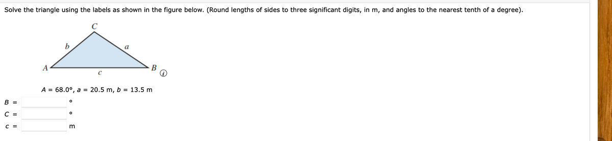 Solve the triangle using the labels as shown in the figure below. (Round lengths of sides to three significant digits, in m, and angles to the nearest tenth of a degree).
b
a
A
В
C
A = 68.0°, a
20.5 m, b = 13.5 m
В -
C =
C =
