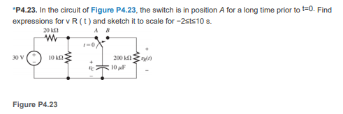 *P4.23. In the circuit of Figure P4.23, the switch is in position A for a long time prior to t=0. Find
expressions for v R (t) and sketch it to scale for -2sts10 s.
20 k
A B
10 knE
200 kf
30 V
10 uF
Figure P4.23
