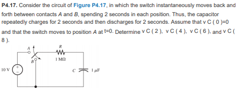 P4.17. Consider the circuit of Figure P4.17, in which the switch instantaneously moves back and
forth between contacts A and B, spending 2 seconds in each position. Thus, the capacitor
repeatedly charges for 2 seconds and then discharges for 2 seconds. Assume that v C ( 0 )=0
and that the switch moves to position A at t=0. Determine V C ( 2 ), v C ( 4 ), vC(6 ), and v C (
8).
I MO
10 V
