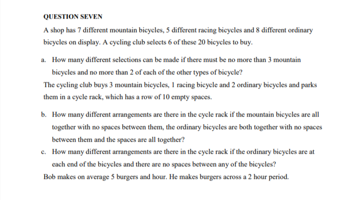 QUESTION SEVEN
A shop has 7 different mountain bicycles, 5 different racing bicycles and 8 different ordinary
bicycles on display. A cycling club selects 6 of these 20 bicycles to buy.
a. How many different selections can be made if there must be no more than 3 mountain
bicycles and no more than 2 of cach of the other types of bieycle?
The cycling club buys 3 mountain bieycles, 1 racing bicycle and 2 ordinary bicycles and parks
them in a cycle rack, which has a row of 10 empty spaces.
b. How many different arrangements are there in the cycle rack if the mountain bicycles are all
together with no spaces between them, the ordinary bicycles are both together with no spaces
between them and the spaces are all together?
c. How many different arrangements are there in the cycle rack if the ordinary bicycles are at
each end of the bicycles and there are no spaces between any of the bicycles?
Bob makes on average 5 burgers and hour. He makes burgers across a 2 hour period.
