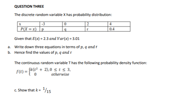 QUESTION THREE
The discrete random variable X has probability distribution:
|-3
P(X = x) |p
| 2
0.4
Given that E(x) = 2.3 and Var(x) = 3.01
a. Write down three equations in terms of p, q and r
b. Hence find the values of p, q and r
The continuous random variable T has the following probability density function:
k(t² + 2),0 s t s 3,
1) = {*
otherwise
c. Show that k = 1/15
