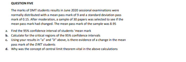 QUESTION FIVE
The marks of DMT students results in June 2020 sessional examinations were
normally distributed with a mean pass mark of 9 and a standard deviation pass
mark of 0.15. After moderation, a sample of 30 papers was selected to see if the
mean pass mark had changed. The mean pass mark of the sample was 8.95
a. Find the 95% confidence interval of students 'mean mark
b. Calculate for the critical regions of the 95% confidence intervals
c. Using your results in "a" and "b" above, is there evidence of a change in the mean
pass mark of the DMT students
d. Why was the concept of central limit theorem vital in the above calculations
