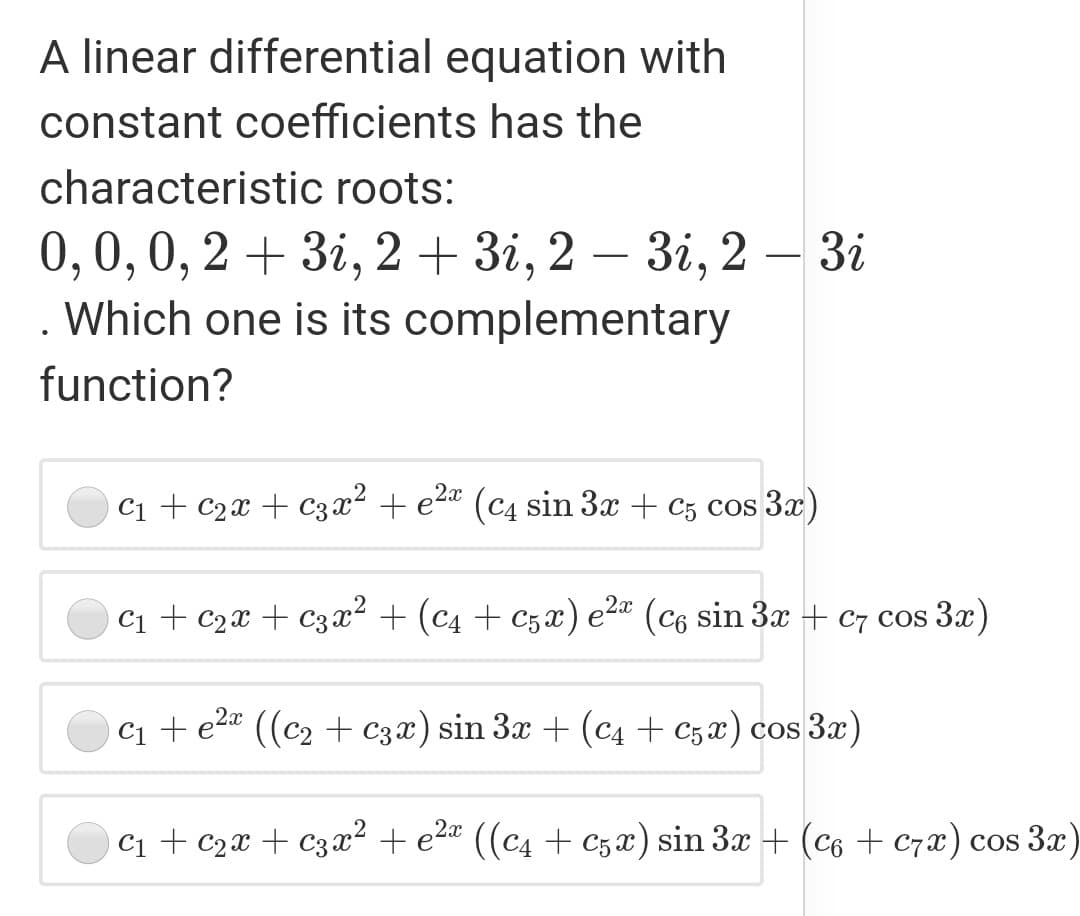 A linear differential equation with
constant coefficients has the
characteristic roots:
— 3і, 2 — 3і
0,0,0, 2 + 3i, 2 + 3i, 2
. Which one is its complementary
-
6.
function?
c1 + c2x + C3x² + e2ª (c4 sin 3x + c5 cos 3x)
Ci + c2x + c3x² + (c4 + C5x) e2" (c6 sin 3x + C7 cos 3x)
Ci + e2" ((c2 + C3x) sin 3x + (c4 + C5 x) cos 3x)
c1 + c2x + c3x² + e2* ((c4 + c5 x) sin 3x + (c6 + c7x) cos 3x)
