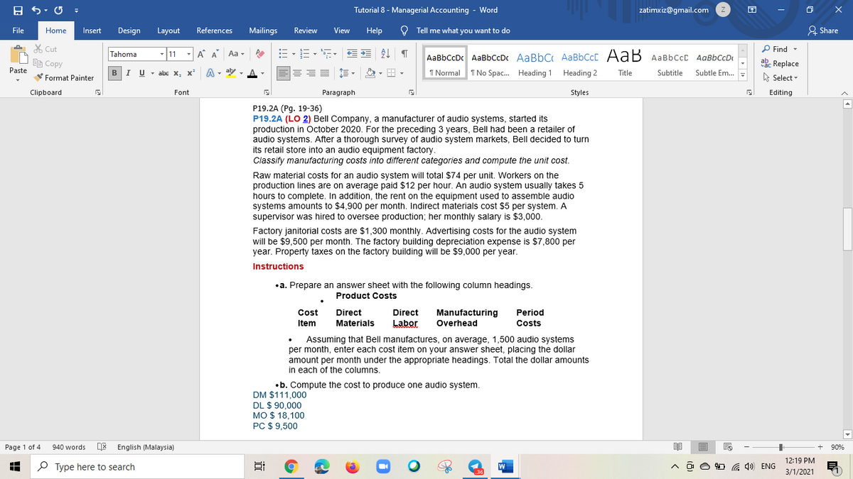 Tutorial 8 - Managerial Accounting - Word
zatimxiz@gmail.com
File
Mailings
View
Help
O Tell me what you want to do
& Share
Home
Insert
Design
Layout
References
Review
X Cut
P Find -
Tahoma
11
- A A
Aa -
AaBbCcDc AaBbCcDc AaBbC AaBbCcC AaB AaBbccC AqBbCcD
E Copy
ab. Replace
Paste
BIU - abe x, x
A - aly ,
I Normal
I No Spac. Heading 1 Heading 2
Subtle Em..
Title
Subtitle
Format Painter
A Select -
Clipboard
Font
Paragraph
Styles
Editing
P19.2A (Pg. 19-36)
P19.2A (LO 2) Bell Company, a manufacturer of audio systems, started its
production in October 2020. For the preceding 3 years, Bell had been a retailer of
audio systems. After a thorough survey of audio system markets, Bell decided to turn
its retail store into an audio equipment factory.
Classify manufacturing costs into different categories and compute the unit cost.
Raw material costs for an audio system will total $74 per unit. Workers on the
production lines are on average paid $12 per hour. An audio system usually takes 5
hours to complete. In addition, the rent on the equipment used to assemble audio
systems amounts to $4,900 per month. Indirect materials cost $5 per system. A
supervisor was hired to oversee production; her monthly salary is $3,000.
Factory janitorial costs are $1,300 monthly. Advertising costs for the audio system
will be $9,500 per month. The factory building depreciation expense is $7,800 per
year. Property taxes on the factory building will be $9,000 per year.
Instructions
•a. Prepare an answer sheet with the following column headings.
Product Costs
Manufacturing
Overhead
Cost
Direct
Direct
Period
Item
Materials
Labor
Costs
Assuming that Bell manufactures, on average, 1,500 audio systems
per month, enter each cost item on your answer sheet, placing the dollar
amount per month under the appropriate headings. Total the dollar amounts
in each of the columns.
•b. Compute the cost to produce one audio system.
DM $111,000
DL $ 90,000
MO $ 18,100
PC $ 9,500
Page 1 of 4
940 words
English (Malaysia)
90%
12:19 PM
P Type here to search
4)) ENG
3/1/2021
