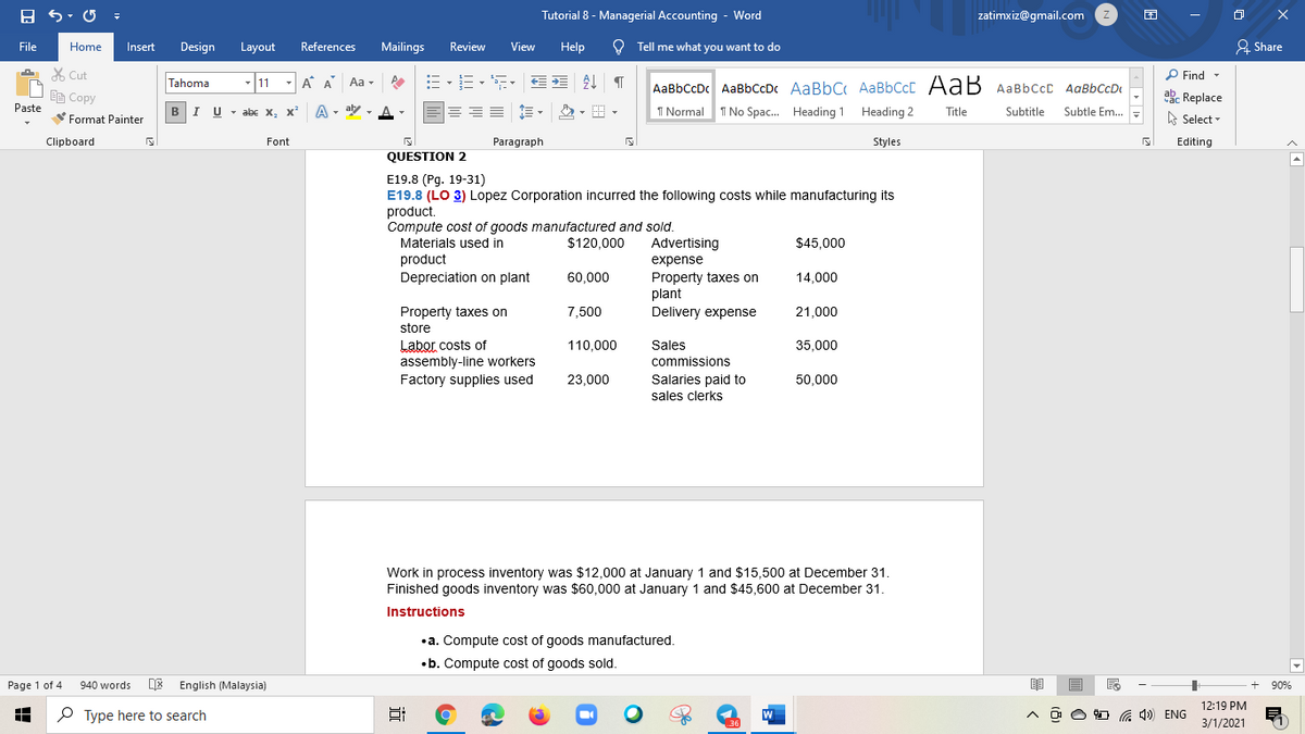 Tutorial 8 - Managerial Accounting - Word
zatimxiz@gmail.com
File
Mailings
View
Help
O Tell me what you want to do
& Share
Home
Insert
Design
Layout
References
Review
X Cut
P Find -
Tahoma
11
- A A
Aa -
AaBbCcDc AaBbCcDc AaBbC AaBbCcC AaB AaBbccC AqBbCcD
E Copy
ab. Replace
Paste
BIU - abe x, x
A - aly ,
I Normal
I No Spac. Heading 1 Heading 2
Title
Subtitle
Subtle Em..
Format Painter
A Select -
Clipboard
Font
Paragraph
Styles
Editing
QUESTION 2
E19.8 (Pg. 19-31)
E19.8 (LO 3) Lopez Corporation incurred the following costs while manufacturing its
product.
Compute cost of goods manufactured and sold.
Materials used in
product
Depreciation on plant
$120,000
Advertising
$45,000
expense
60,000
Property taxes on
plant
Delivery expense
14.000
Property taxes on
store
Labor costs of
assembly-line workers
Factory supplies used
7,500
21.000
110,000
Sales
35,000
commissions
Salaries paid to
sales clerks
23.000
50.000
Work in process inventory was $12,000 at January 1 and $15,500 at December 31.
Finished goods inventory was $60,000 at January 1 and $45,600 at December 31.
Instructions
•a. Compute cost of goods manufactured.
•b. Compute cost of goods sold.
Page 1 of 4
940 words
English (Malaysia)
90%
12:19 PM
P Type here to search
4)) ENG
3/1/2021
