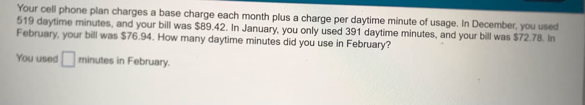 Your cell phone plan charges a base charge each month plus a charge per daytime minute of usage. In December, you used
519 daytime minutes, and your bill was $89.42. In January, you only used 391 daytime minutes, and your bill was $72.78. In
February, your bill was $76.94, How many daytime minutes did you use in February?
You used
minutes in February.
