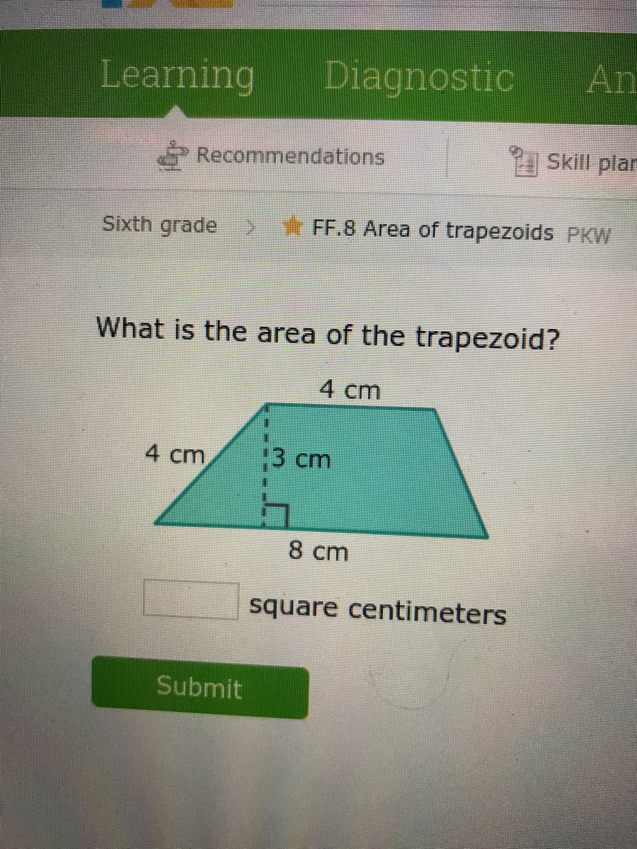 Learning
Diagnostic
An
Recommendations
Skill plar
Sixth grade
FF.8 Area of trapezoids PKW
What is the area of the trapezoid?
4 cm
4 cm
3 cm
8 cm
square centimeters
Submit
