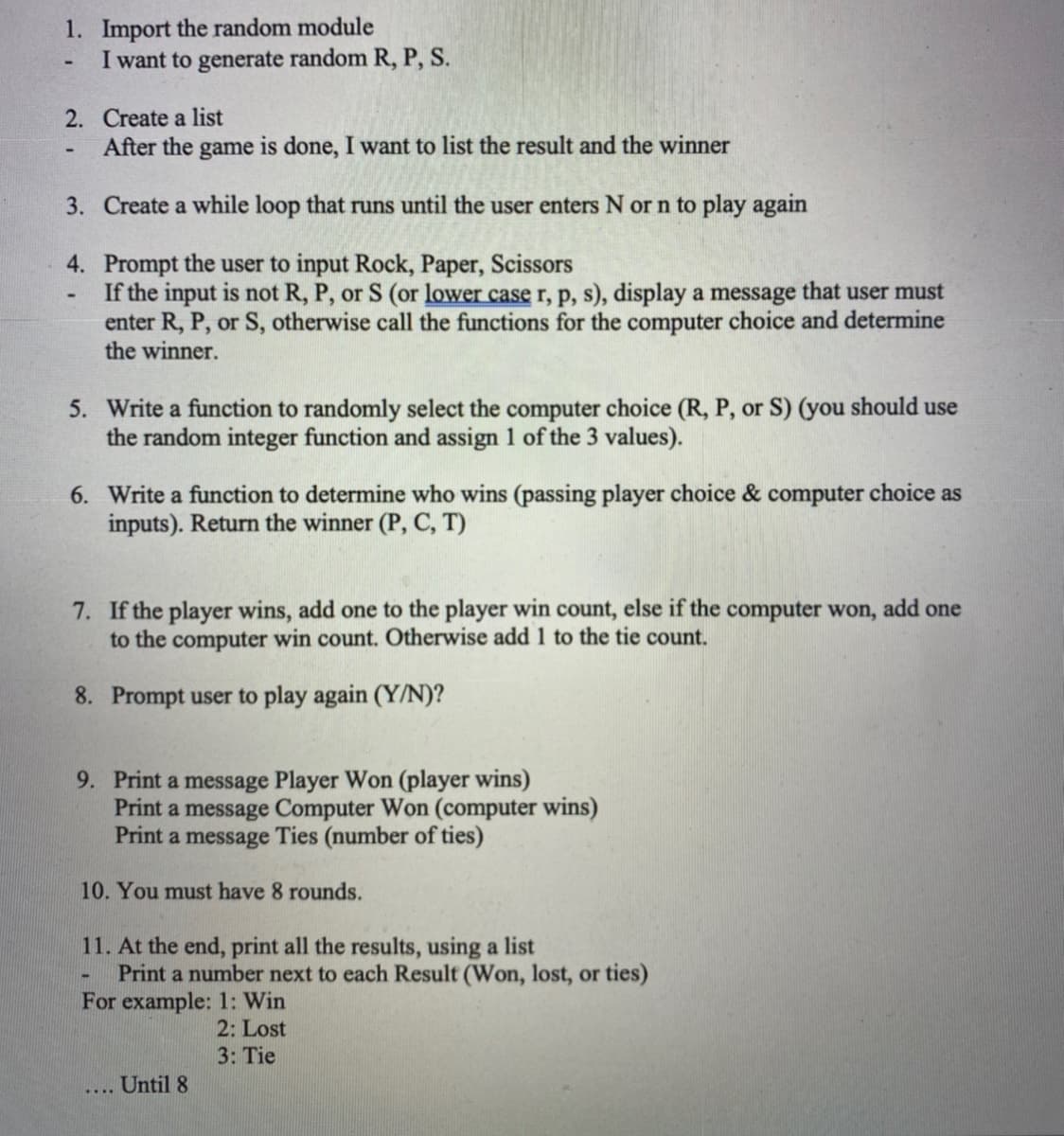 1. Import the random module
I want to generate random R, P, S.
2. Create a list
After the game is done, I want to list the result and the winner
3. Create a while loop that runs until the user enters N or n to play again
4. Prompt the user to input Rock, Paper, Scissors
If the input is not R, P, or S (or lower case r, p, s), display a message that user must
enter R, P, or S, otherwise call the functions for the computer choice and determine
the winner.
5. Write a function to randomly select the computer choice (R, P, or S) (you should use
the random integer function and assign 1 of the 3 values).
6. Write a function to determine who wins (passing player choice & computer choice as
inputs). Return the winner (P, C, T)
7. If the player wins, add one to the player win count, else if the computer won, add one
to the computer win count. Otherwise add 1 to the tie count.
8. Prompt user to play again (Y/N)?
9. Print a message Player Won (player wins)
Print a message Computer Won (computer wins)
Print a message Ties (number of ties)
10. You must have 8 rounds.
11. At the end, print all the results, using a list
Print a number next to each Result (Won, lost, or ties)
For example: 1: Win
2: Lost
3: Tie
Until 8
