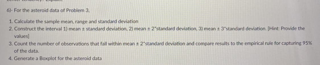 6)- For the asteroid data of Problem 3,
1. Calculate the sample mean, range and standard deviation
2. Construct the interval 1) mean ± standard deviation, 2) mean ± 2*standard deviation, 3) mean ± 3*standard deviation. [Hint: Provide the
values]
3. Count the number of observations that fall within mean ± 2*standard deviation and compare results to the empirical rule for capturing 95%
of the data.
4. Generate a Boxplot for the asteroid data

