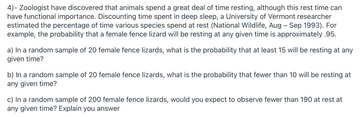 4)- Zoologist have discovered that animals spend a great deal of time resting, although this rest time can
have functional importance. Discounting time spent in deep sleep, a University of Vermont researcher
estimated the percentage of time various species spend at rest (National Wildlife, Aug – Sep 1993). For
example, the probability that a female fence lizard will be resting at any given time is approximately .95.
a) In a random sample of 20 female fence lizards, what is the probability that at least 15 will be resting at any
given time?
b) In a random sample of 20 female fence lizards, what is the probability that fewer than 10 will be resting at
any given time?
c) In a random sample of 200 female fence lizards, would you expect to observe fewer than 190 at rest at
any given time? Explain you answer
