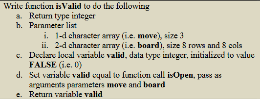 Write function is Valid to do the following
a. Return type integer
b. Parameter list
i. 1-d character array (i.e. move), size 3
c.
ii. 2-d character array (i.e. board), size 8 rows and 8 cols
Declare local variable valid, data type integer, initialized to value
FALSE (i.e. 0)
d. Set variable valid equal to function call isOpen, pass as
arguments parameters move and board
e. Return variable valid