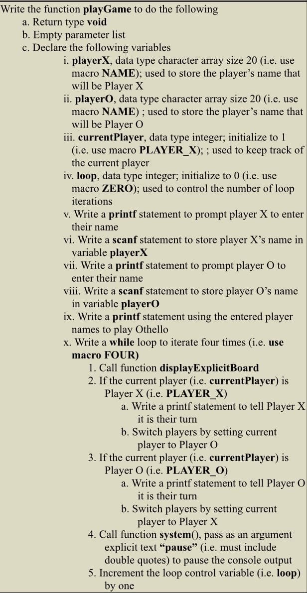 Write the function playGame to do the following
a. Return type void
b. Empty parameter list
c. Declare the following variables
i. playerX, data type character array size 20 (i.e. use
macro NAME); used to store the player's name that
will be player X
ii. playerO, data type character array size 20 (i.e. use
macro NAME); used to store the player's name that
will be Player O
iii. currentPlayer, data type integer; initialize to 1
(i.e. use macro PLAYER_X); ; used to keep track of
the current player
iv. loop, data type integer; initialize to 0 (i.e. use
macro ZERO); used to control the number of loop
iterations
v. Write a printf statement to prompt player X to enter
their name
vi. Write a scanf statement to store player X's name in
variable playerX
vii. Write a printf statement to prompt player O to
enter their name
viii. Write a scanf statement to store player O's name
in variable player O
ix. Write a printf statement using the entered player
names to play Othello
x. Write a while loop to iterate four times (i.e. use
macro FOUR)
1. Call function display ExplicitBoard
2. If the current player (i.e. currentPlayer) is
Player X (i.e. PLAYER_X)
a. Write a printf statement to tell Player X
it is their turn
b. Switch players by setting current
player to Player O
3. If the current player (i.e. currentPlayer) is
Player O (i.e. PLAYER_O)
a. Write a printf statement to tell Player O
it is their turn
b. Switch players by setting current
player to Player X
4. Call function system(), pass as an argument
explicit text "pause" (i.e. must include
double quotes) to pause the console output
5. Increment the loop control variable (i.e. loop)
by one