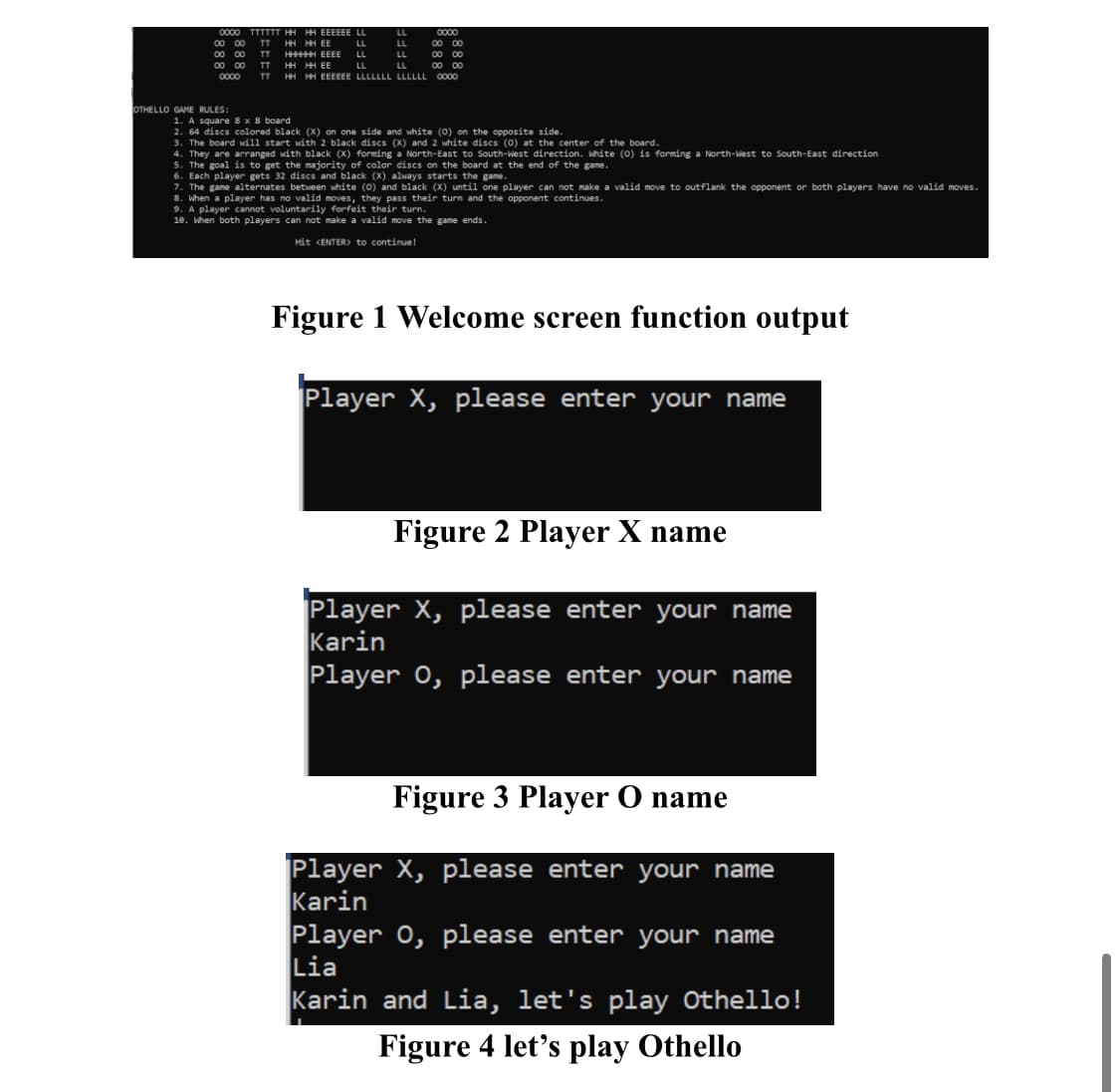 OTHELLO GAME
LL
LL
LL
LL
LL
0000 TTTTTT HH HH EEEEEE LL
00 00 TT
00 00 TT
00 00 TT
0000 TT
HH HH EE
HHHHHH EEEE
HH HH EE
LL
LL
HH HH EEEEEE LLLLLLL LLLLLL 0000
0000
00 00
00 00
00 00
RULES:
1. A square 8 x 8 board
2. 64 discs colored black (X) on one side and white (0) on the opposite side.
3. The board will start with 2 black discs (X) and 2 white discs (0) at the center of the board.
4. They are arranged with black (X) forming a North-East to South-West direction. White (0) is forming a North-West to South-East direction
5. The goal is to get the majority of color discs on the board at the end of the game.
6. Each player gets 32 discs and black (X) always starts the game.
7. The game alternates between white (0) and black (X) until one player can not make a valid move to outflank the opponent or both players have no valid moves.
8. When a player has no valid moves, they pass their turn and the opponent continues.
9. A player cannot voluntarily forfeit their turn.
10. When both players can not make a valid move the game ends.
Hit <ENTER> to continue!
Figure 1 Welcome screen function output
Player X, please enter your name
Figure 2 Player X name
Player X, please enter your name
Karin
Player 0, please enter your name
Figure 3 Player O name
Player X, please enter your name
Karin
Player 0, please enter your name
Lia
Karin and Lia, let's play Othello!
Figure 4 let's play Othello