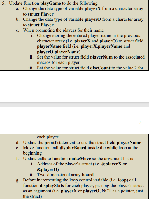 5. Update function playGame to do the following
a. Change the data type of variable playerX from a character array
to struct Player
b. Change the data type of variable player from a character array
to struct Player
c. When prompting the players for their name
i.
Change storing the entered player name in the previous
character array (i.e. playerX and playerO) to struct field
playerName field (i.e. playerX.playerName and
playerO.playerName)
ii.
Set the value for struct field playerNum to the associated
macros for each player
iii. Set the value for struct field discCount to the value 2 for
5
each player
d. Update the printf statement to use the struct field playerName
e. Move function call display Board inside the while loop at the
beginning
f. Update calls to function makeMove so the argument list is
i. Address of the player's struct (i.e. &playerX or
&playerO)
ii.
Two-dimensional array board
g. Before incrementing the loop control variable (i.e. loop) call
function displayStats for each player, passing the player's struct
as an argument (i.e. playerX or playerO, NOT as a pointer, just
the struct)