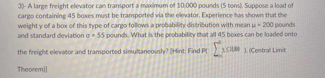 3)- A large freight elevator can transport a maximum of 10,000 pounds (5 tons). Suppose a load of
cargo containing 45 boxes must be transported via the elevator. Experience has shown that the
weight y of a box of this type of cargo follows a probability distribution with mean µ = 200 pounds
and standard deviation o = 55 pounds. What is the probability that all 45 boxes can be loaded onto
45
the freight elevator and transported simultaneously? [Hint: Find P(
YS10,000 ). (Central Limit
Theorem)]
