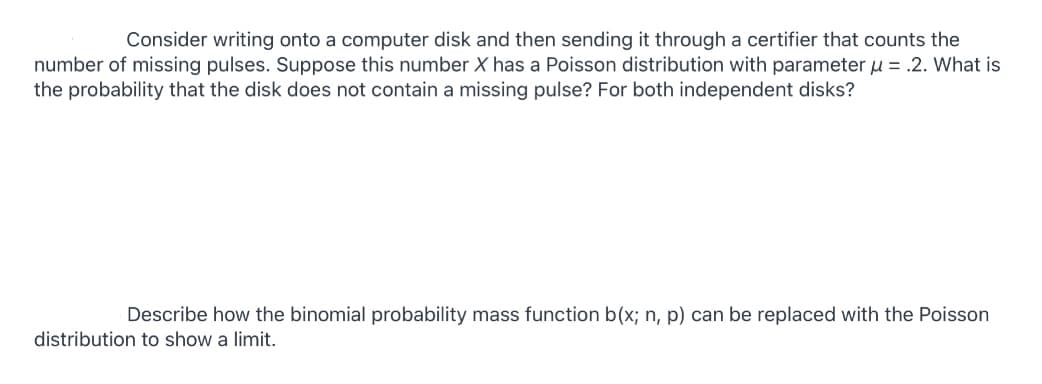 Consider writing onto a computer disk and then sending it through a certifier that counts the
number of missing pulses. Suppose this number X has a Poisson distribution with parameter u = .2. What is
the probability that the disk does not contain a missing pulse? For both independent disks?
Describe how the binomial probability mass function b(x; n, p) can be replaced with the Poisson
distribution to show a limit.
