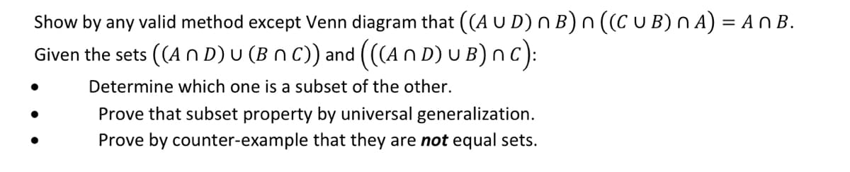 Show by any valid method except Venn diagram that ((A U D) n B) n ((C U B) n A) = A n B.
Given the sets ((AND) U (B N C)) and (((A N D) U B) nC):
Determine which one is a subset of the other.
Prove that subset property by universal generalization.
Prove by counter-example that they are not equal sets.