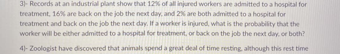 3)- Records at an industrial plant show that 12% of all injured workers are admitted to a hospital for
treatment, 16% are back on the job the next day, and 2% are both admitted to a hospital for
treatment and back on the job the next day. If a worker is injured, what is the probability that the
worker will be either admitted to a hospital for treatment, or back on the job the next day, or both?
4)- Zoologist have discovered that animals spend a great deal of time resting, although this rest time
