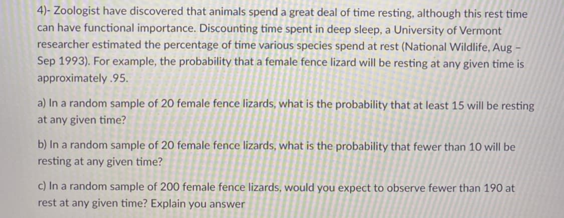 4)- Zoologist have discovered that animals spend a great deal of time resting, although this rest time
can have functional importance. Discounting time spent in deep sleep, a University of Vermont
researcher estimated the percentage of time various species spend at rest (National Wildlife, Aug
Sep 1993). For example, the probability that a female fence lizard will be resting at any given time is
approximately .95.
a) In a random sample of 20 female fence lizards, what is the probability that at least 15 will be resting
at any given time?
b) In a random sample of 20 female fence lizards, what is the probability that fewer than 10 will be
resting at any given time?
c) In a random sample of 200 female fence lizards, would you expect to observe fewer than 190 at
rest at any given time? Explain you answer
